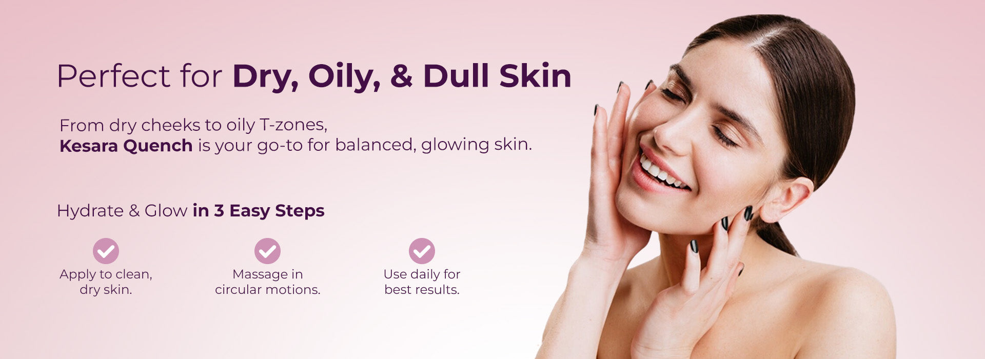 Image showcases a woman with clear, glowing skin gently touching her face, conveying a sense of satisfaction and comfort. The tagline reads: "Perfect for Dry, Oily, & Dull Skin". The text further explains that "From dry cheeks to oily T-zones, Kesara Quench is your go-to for balanced, glowing skin." Below this, Hydrate & Glow in 3 Easy Steps outlines a simple application routine with checkmarks: Apply to clean, dry skin, Massage in circular motion and Use daily for best results.