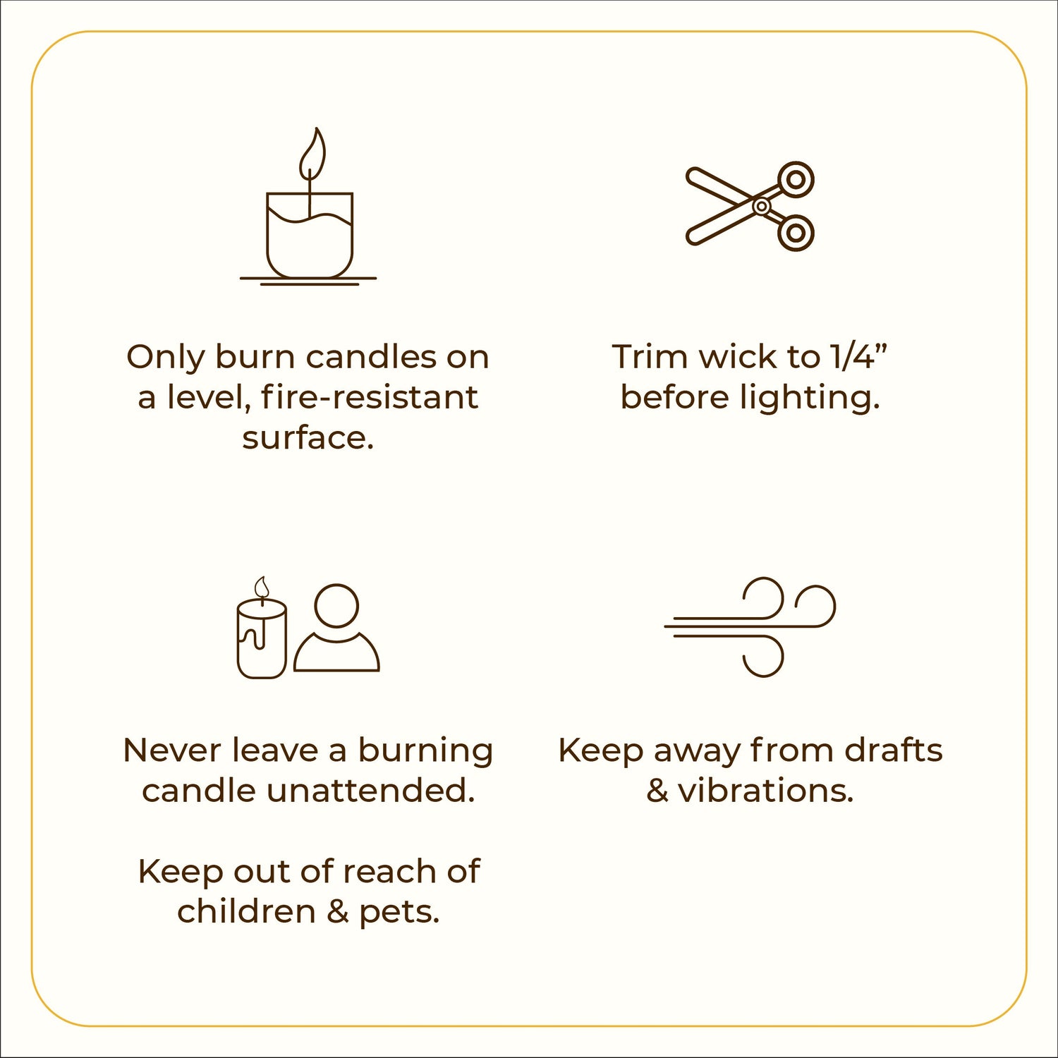 A minimal graphic with four icons, each paired with safety tips. The first icon shows a lit candle with the text: &quot;Only burn candles on a level, fire-resistant surface.&quot; The second icon features scissors, stating: &quot;Trim wick to 1/4” before lighting.&quot; The third icon displays a candle and person silhouette with the caution: &quot;Never leave a burning candle unattended. Keep out of reach of children &amp; pets.&quot; The fourth icon is a swirl representing airflow, with the text: &quot;Keep away from drafts &amp; vibrations.&quot;