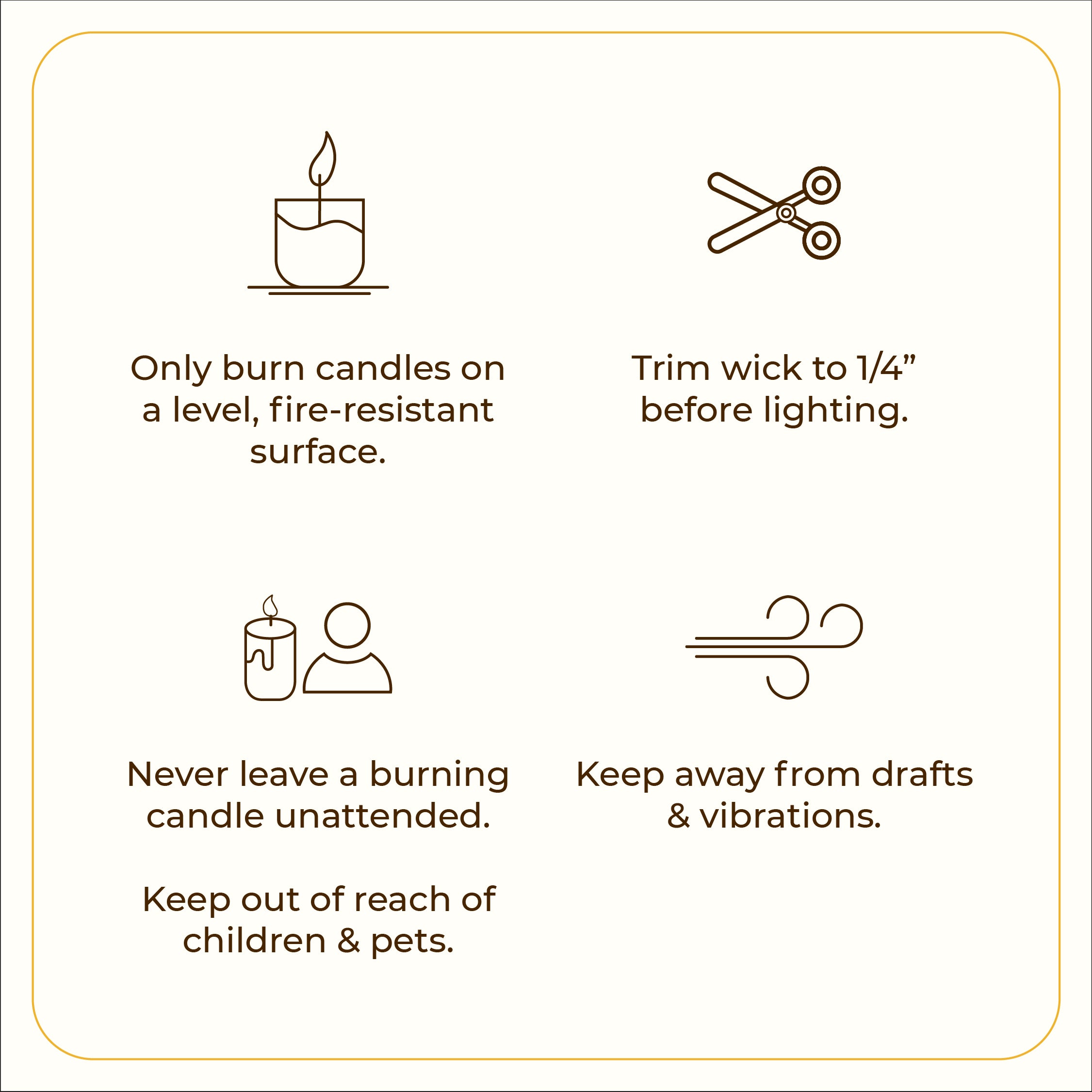 A minimal graphic with four icons, each paired with safety tips. The first icon shows a lit candle with the text: &quot;Only burn candles on a level, fire-resistant surface.&quot; The second icon features scissors, stating: &quot;Trim wick to 1/4” before lighting.&quot; The third icon displays a candle and person silhouette with the caution: &quot;Never leave a burning candle unattended. Keep out of reach of children &amp; pets.&quot; The fourth icon is a swirl representing airflow, with the text: &quot;Keep away from drafts &amp; vibrations.&quot;