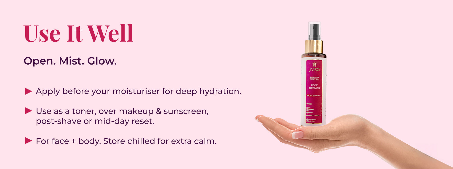 The image shows a hand carrying  JiViSa Rose Drench Face & Body Mist on the right side, with usage instructions presented on the left. The heading reads Use It Well followed by the tagline "Open. Mist. Glow." Below, three points explain how to use the mist: apply it before moisturizer for deep hydration; use it as a toner, over makeup and sunscreen, post-shave, or as a mid-day reset; and it is suitable for both face and body, with a suggestion to store it chilled for extra calm.