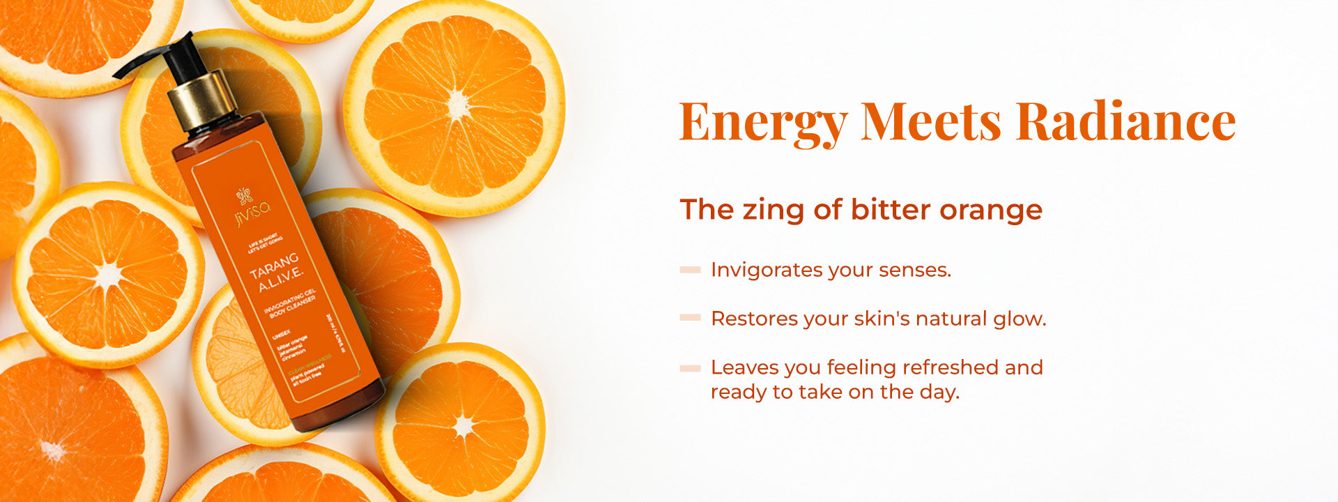 Image representing the JiViSa Tarang A.L.I.V.E. Body Cleanser bottle placed on the slice of orange. On the right side the tagine reads "Energy Meets Radiance" followed by the text describe the benefits of the Zing of Bitter Orange includes: Invirogates your senses, restores your skin's natural glow and leaves you feeling refreshed and ready to take on the day.